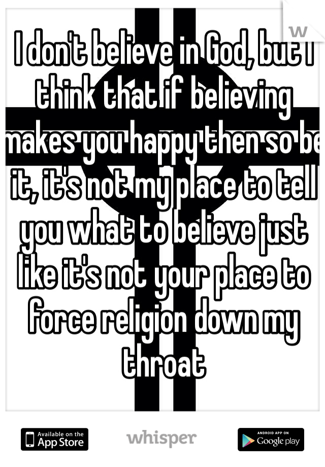 I don't believe in God, but I think that if believing makes you happy then so be it, it's not my place to tell you what to believe just like it's not your place to force religion down my throat