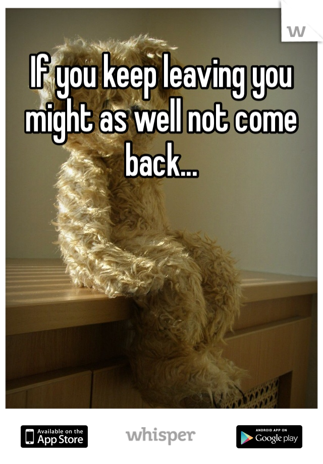 If you keep leaving you might as well not come back...