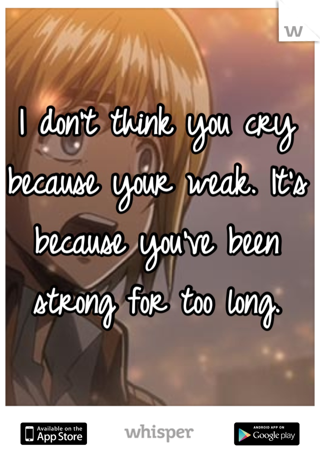 I don't think you cry because your weak. It's because you've been strong for too long.