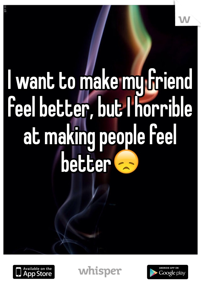 I want to make my friend feel better, but I horrible at making people feel better😞