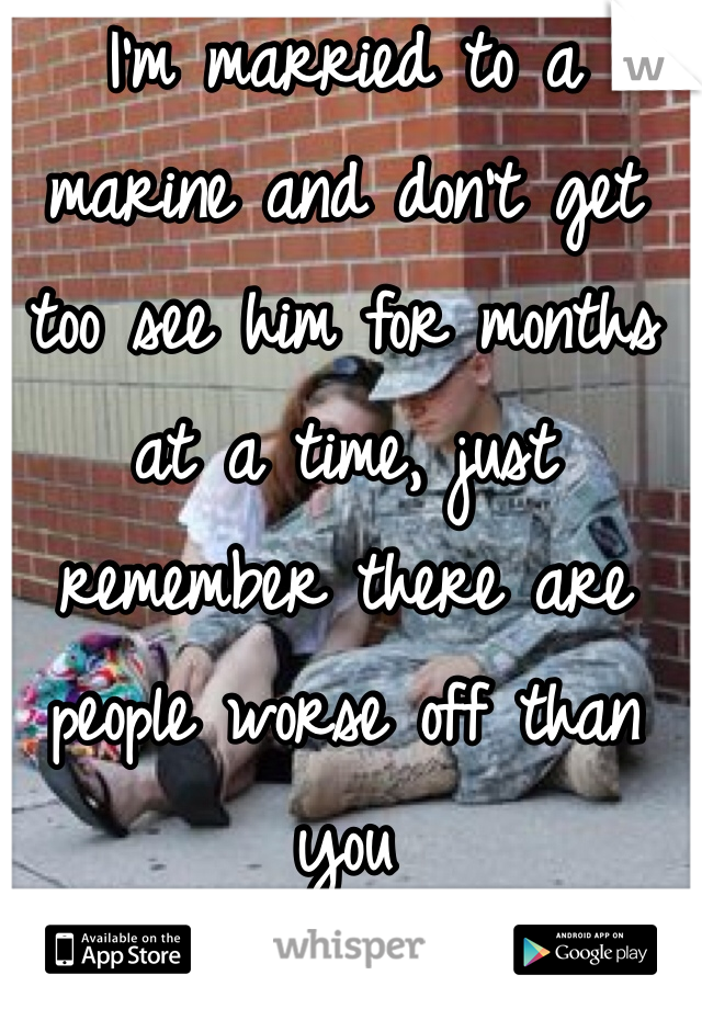 I'm married to a marine and don't get too see him for months at a time, just remember there are people worse off than you 