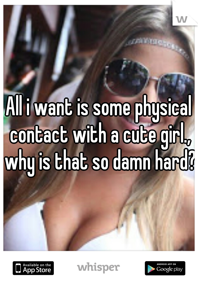 All i want is some physical contact with a cute girl., why is that so damn hard?
