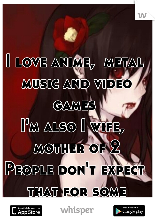 I love anime,  metal music and video games 


I'm also I wife,  mother of 2
People don't expect that for some reason   