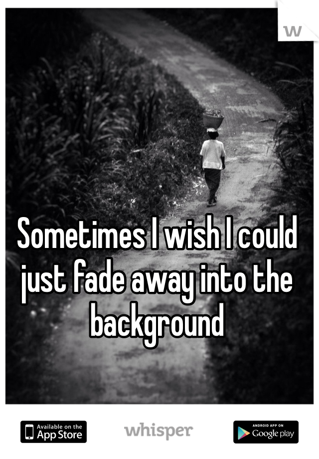 Sometimes I wish I could just fade away into the background 