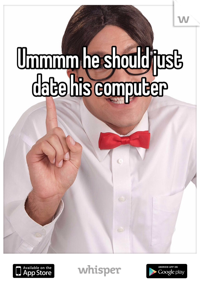 Ummmm he should just date his computer