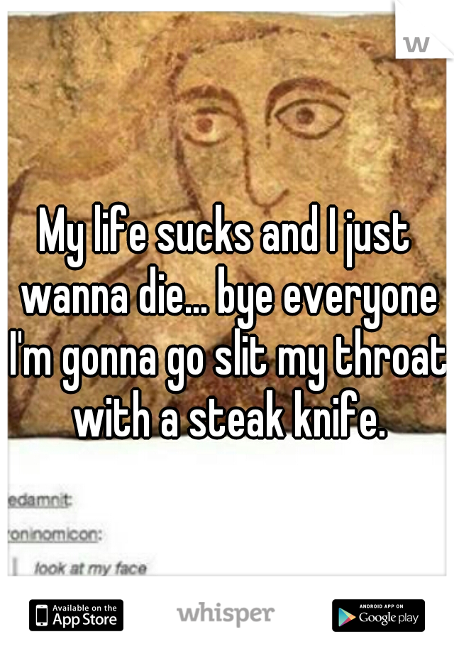 My life sucks and I just wanna die... bye everyone I'm gonna go slit my throat with a steak knife.