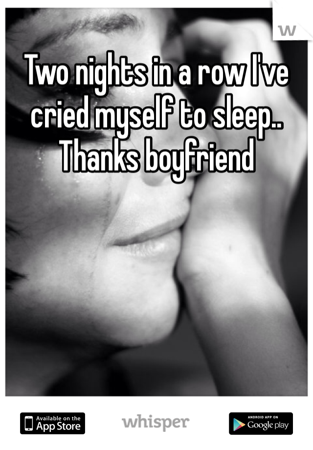 Two nights in a row I've cried myself to sleep.. Thanks boyfriend 