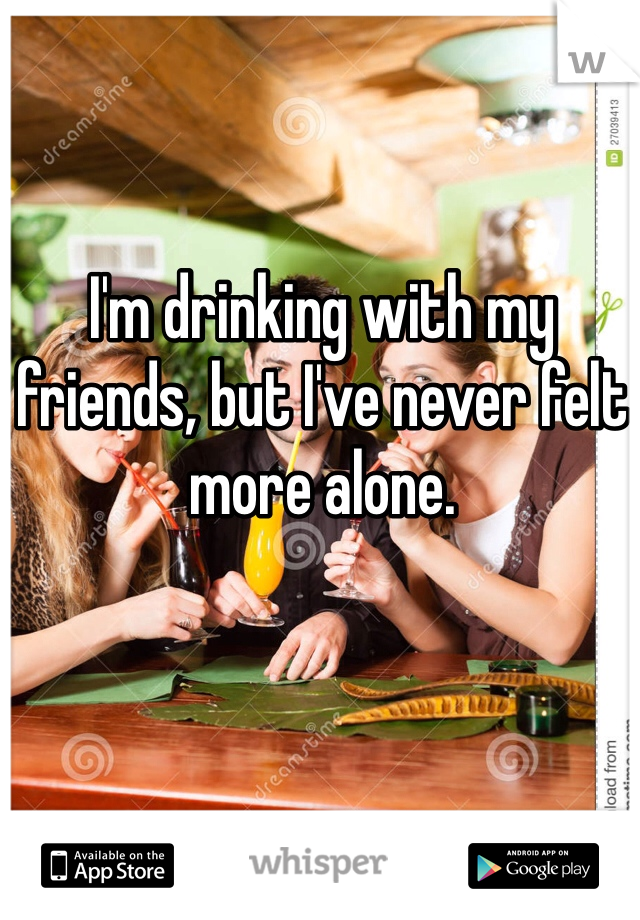 I'm drinking with my friends, but I've never felt more alone. 