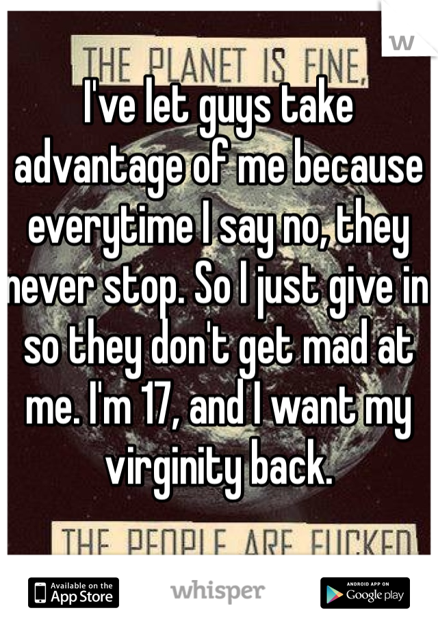 I've let guys take advantage of me because everytime I say no, they never stop. So I just give in so they don't get mad at me. I'm 17, and I want my virginity back. 