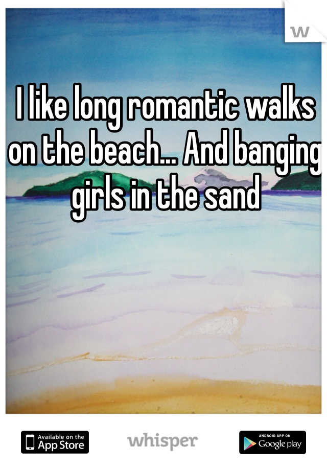I like long romantic walks on the beach... And banging girls in the sand 