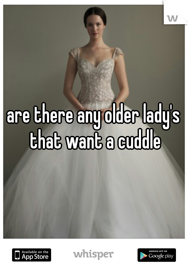 are there any older lady's that want a cuddle