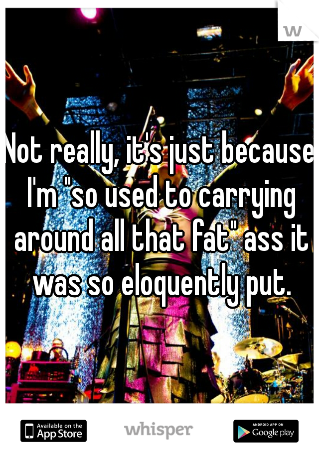 Not really, it's just because I'm "so used to carrying around all that fat" ass it was so eloquently put.
