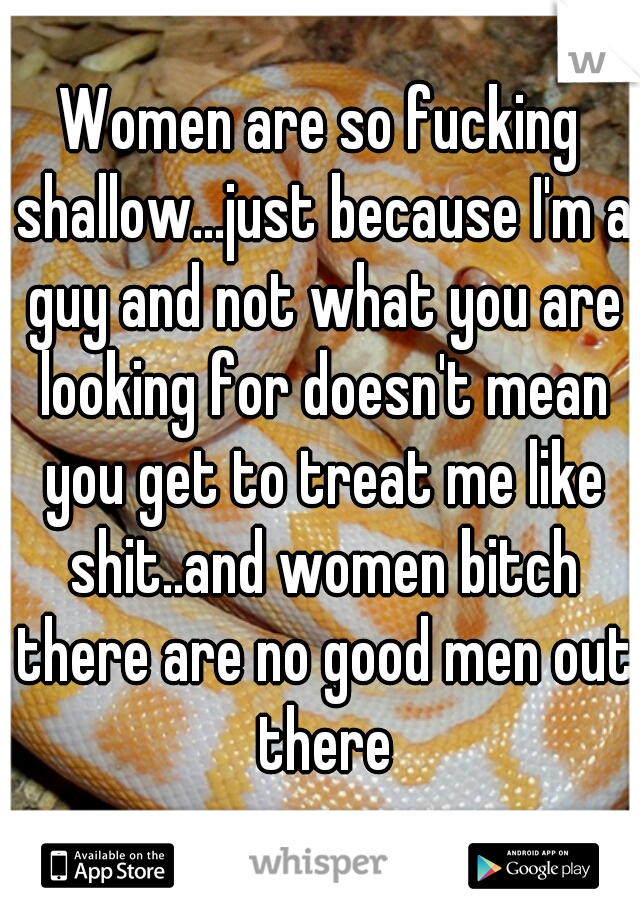 Women are so fucking shallow...just because I'm a guy and not what you are looking for doesn't mean you get to treat me like shit..and women bitch there are no good men out there