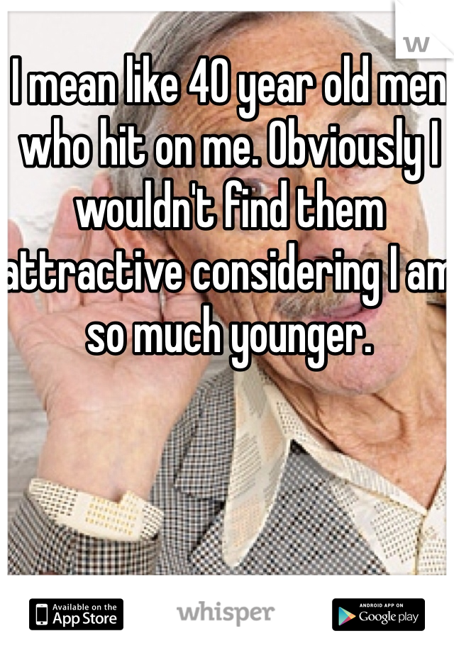 I mean like 40 year old men who hit on me. Obviously I wouldn't find them attractive considering I am so much younger.