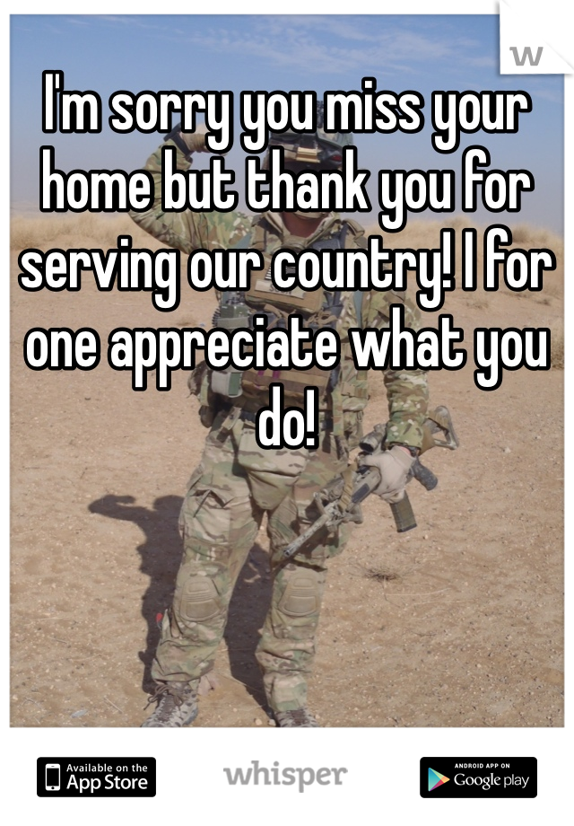 I'm sorry you miss your home but thank you for serving our country! I for one appreciate what you do!