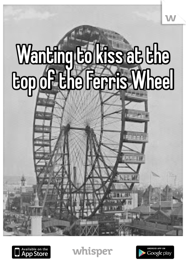 Wanting to kiss at the top of the Ferris Wheel 