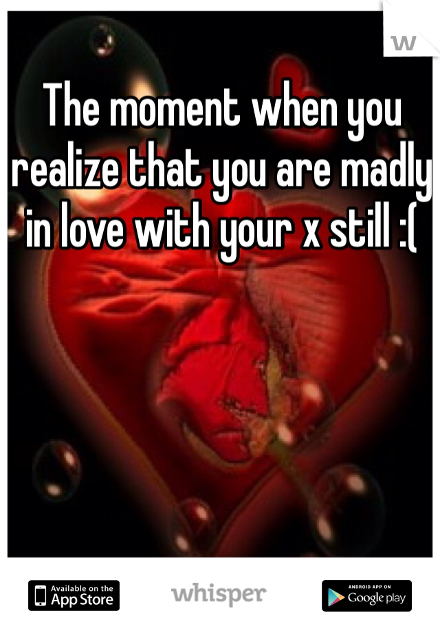 The moment when you realize that you are madly in love with your x still :( 