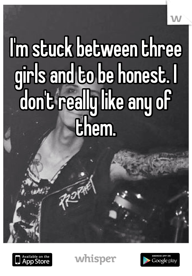 I'm stuck between three girls and to be honest. I don't really like any of them.