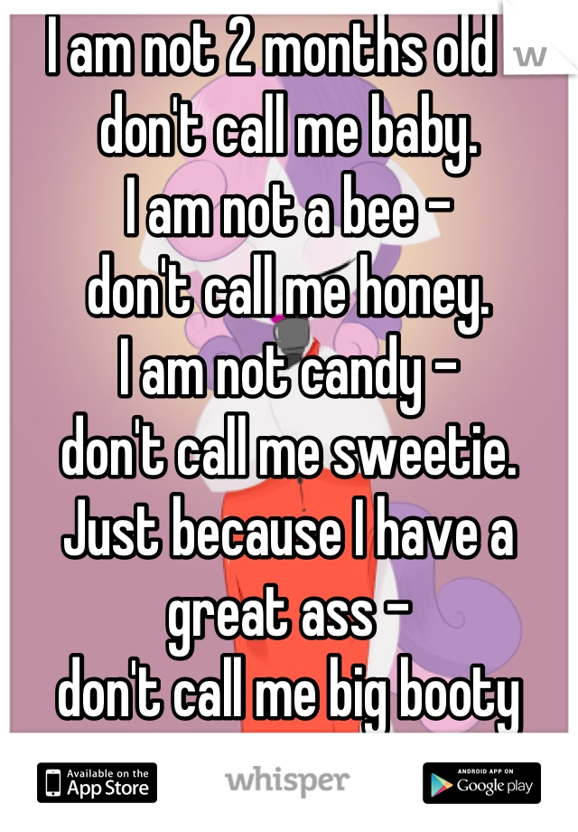 I am not 2 months old - don't call me baby.
I am not a bee - 
don't call me honey.
I am not candy - 
don't call me sweetie. 
Just because I have a great ass - 
don't call me big booty
I have a name.