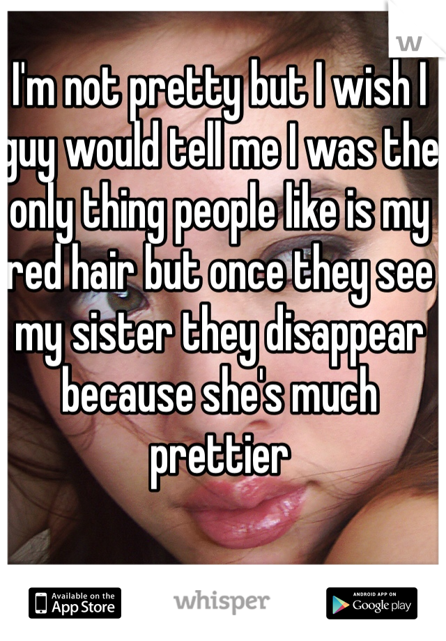 I'm not pretty but I wish I guy would tell me I was the only thing people like is my red hair but once they see my sister they disappear because she's much prettier 
