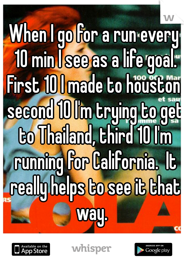 When I go for a run every 10 min I see as a life goal. First 10 I made to houston, second 10 I'm trying to get to Thailand, third 10 I'm running for California.  It really helps to see it that way.  