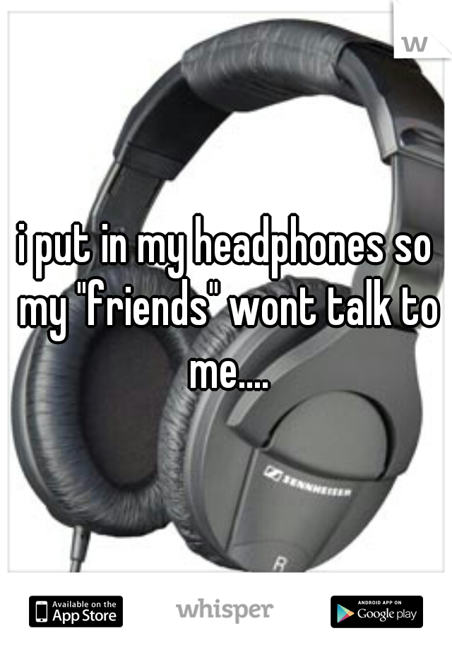 i put in my headphones so my "friends" wont talk to me....
