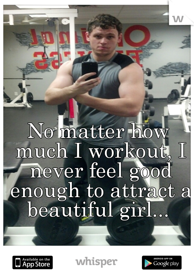 No matter how much I workout, I never feel good enough to attract a beautiful girl... 