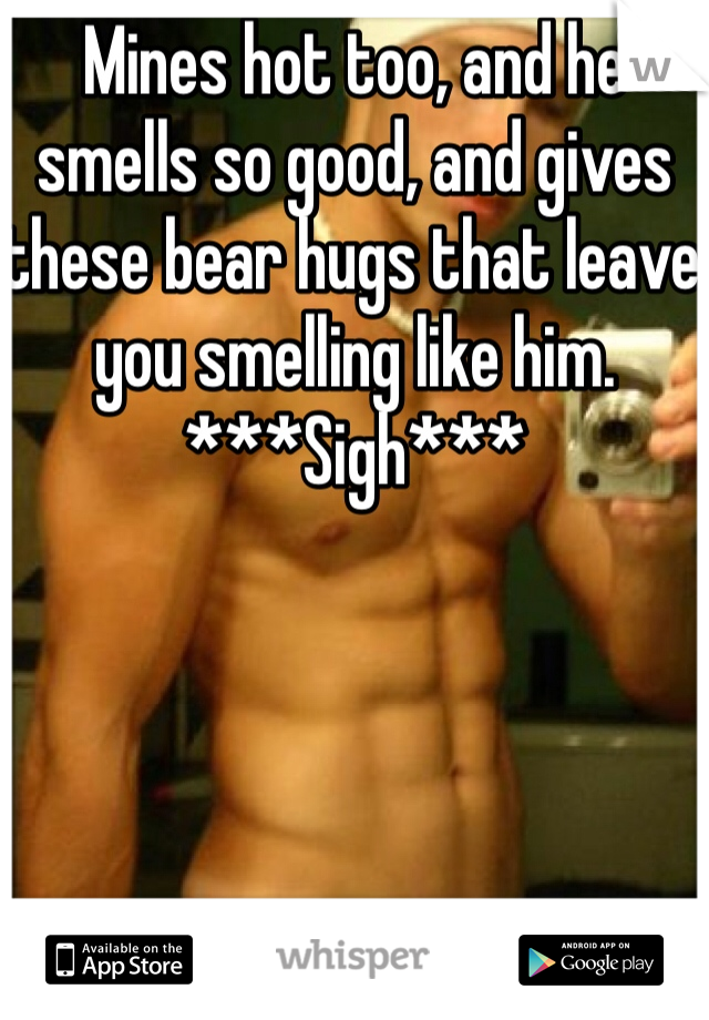Mines hot too, and he smells so good, and gives these bear hugs that leave you smelling like him. ***Sigh***