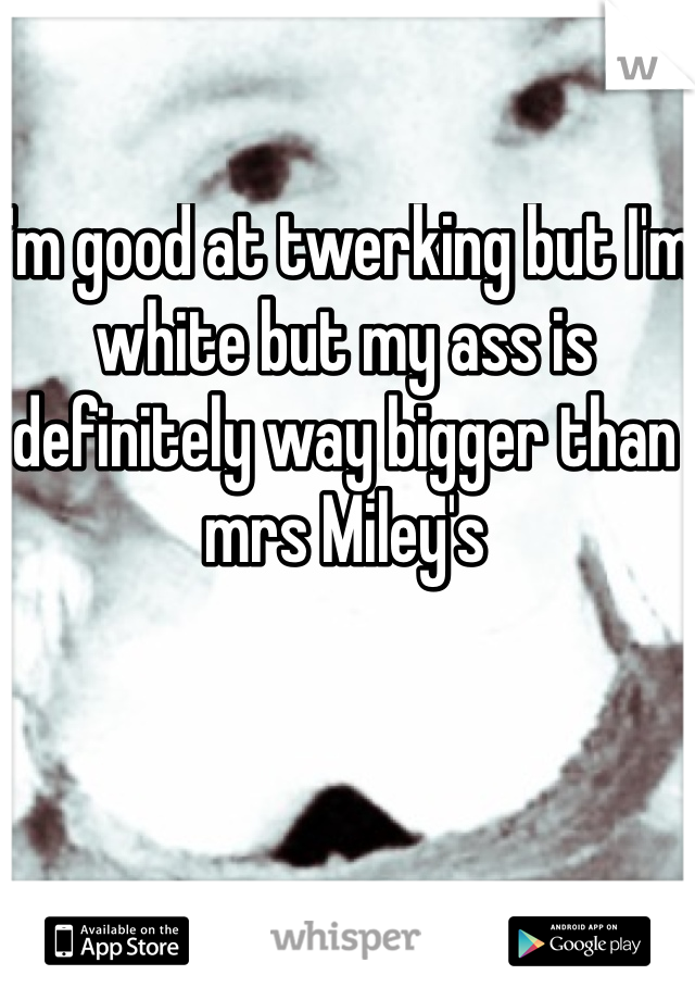 I'm good at twerking but I'm white but my ass is definitely way bigger than mrs Miley's 