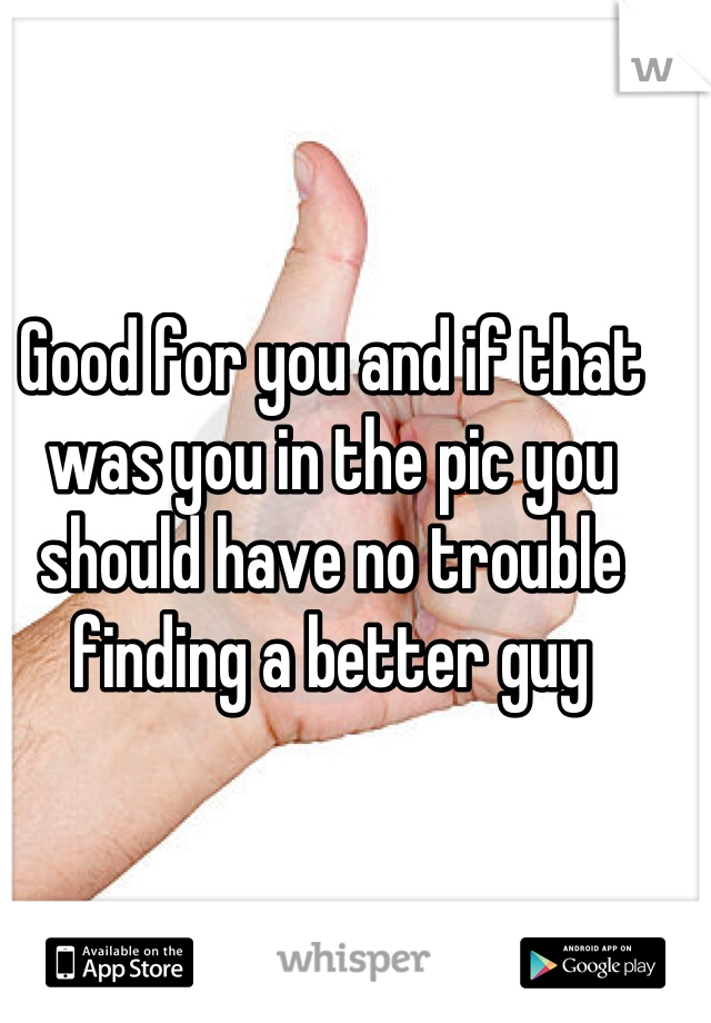 Good for you and if that was you in the pic you should have no trouble finding a better guy