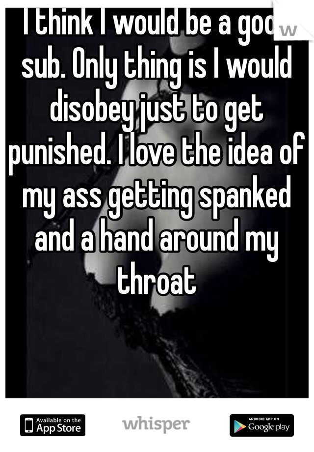 I think I would be a good sub. Only thing is I would disobey just to get punished. I love the idea of my ass getting spanked and a hand around my throat 