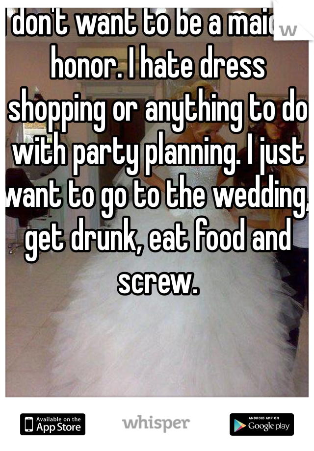 I don't want to be a maid of honor. I hate dress shopping or anything to do with party planning. I just want to go to the wedding, get drunk, eat food and screw.