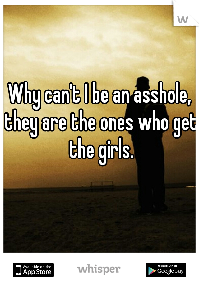 Why can't I be an asshole, they are the ones who get the girls.