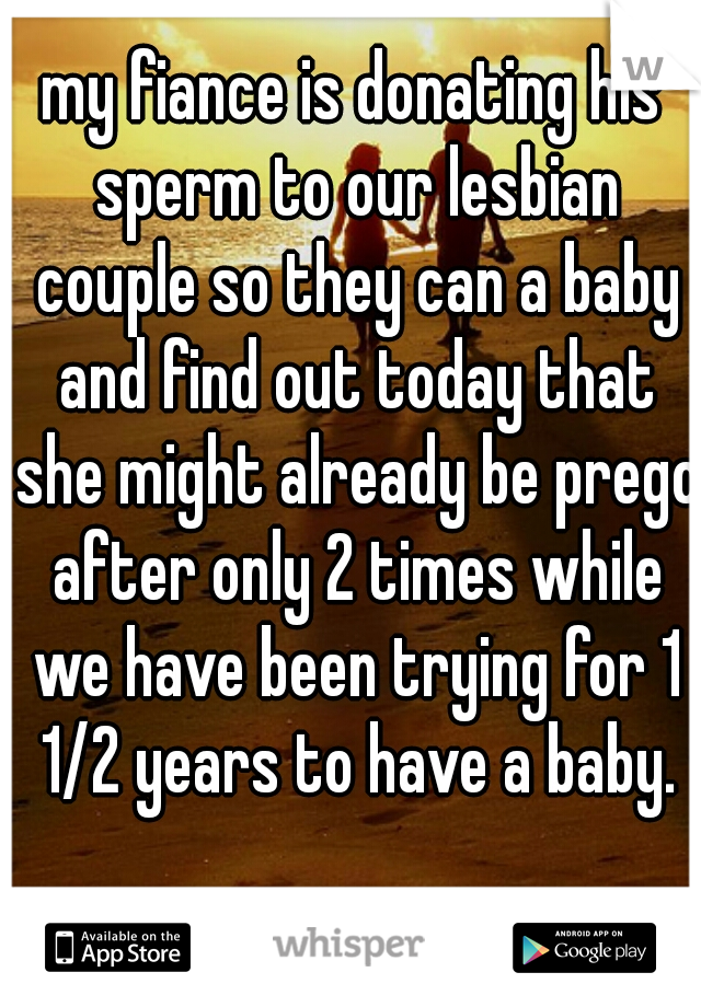 my fiance is donating his sperm to our lesbian couple so they can a baby and find out today that she might already be prego after only 2 times while we have been trying for 1 1/2 years to have a baby.