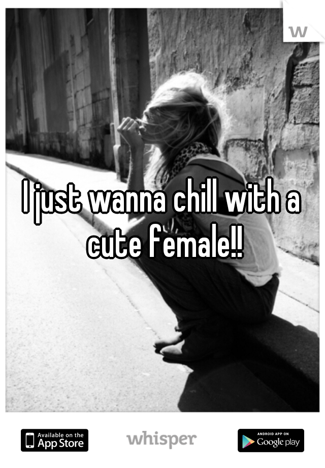 I just wanna chill with a cute female!!