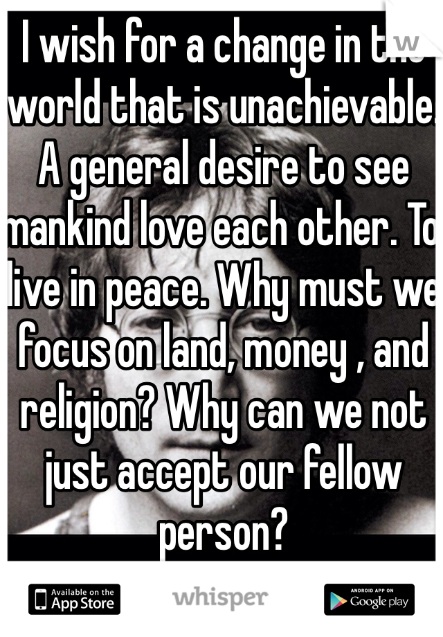 I wish for a change in the world that is unachievable. A general desire to see mankind love each other. To live in peace. Why must we focus on land, money , and religion? Why can we not just accept our fellow person?