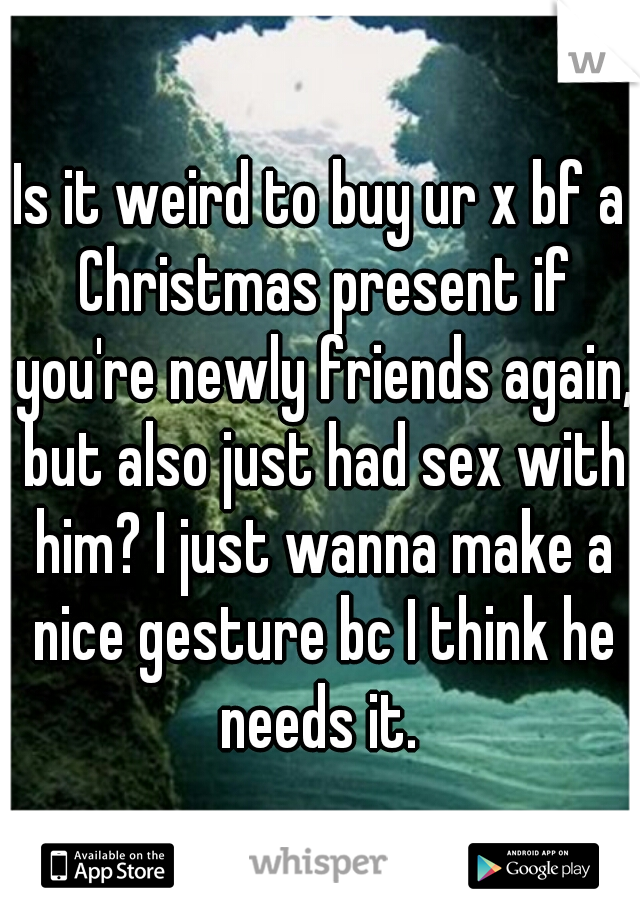 Is it weird to buy ur x bf a Christmas present if you're newly friends again, but also just had sex with him? I just wanna make a nice gesture bc I think he needs it. 