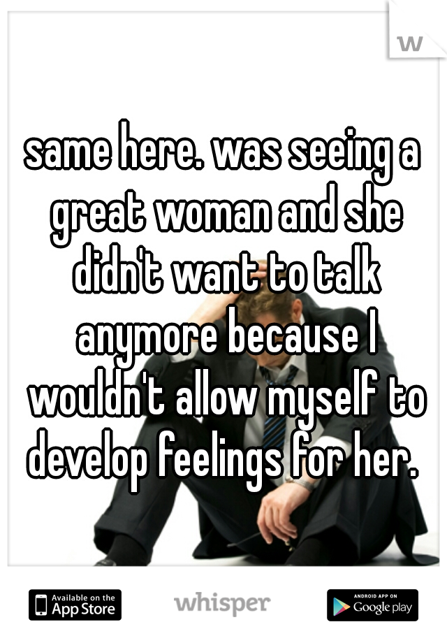 same here. was seeing a great woman and she didn't want to talk anymore because I wouldn't allow myself to develop feelings for her. 