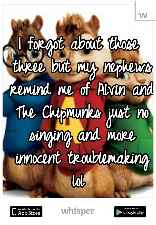 I forgot about those three but my nephews remind me of Alvin and The Chipmunks just no singing and more innocent troublemaking lol 