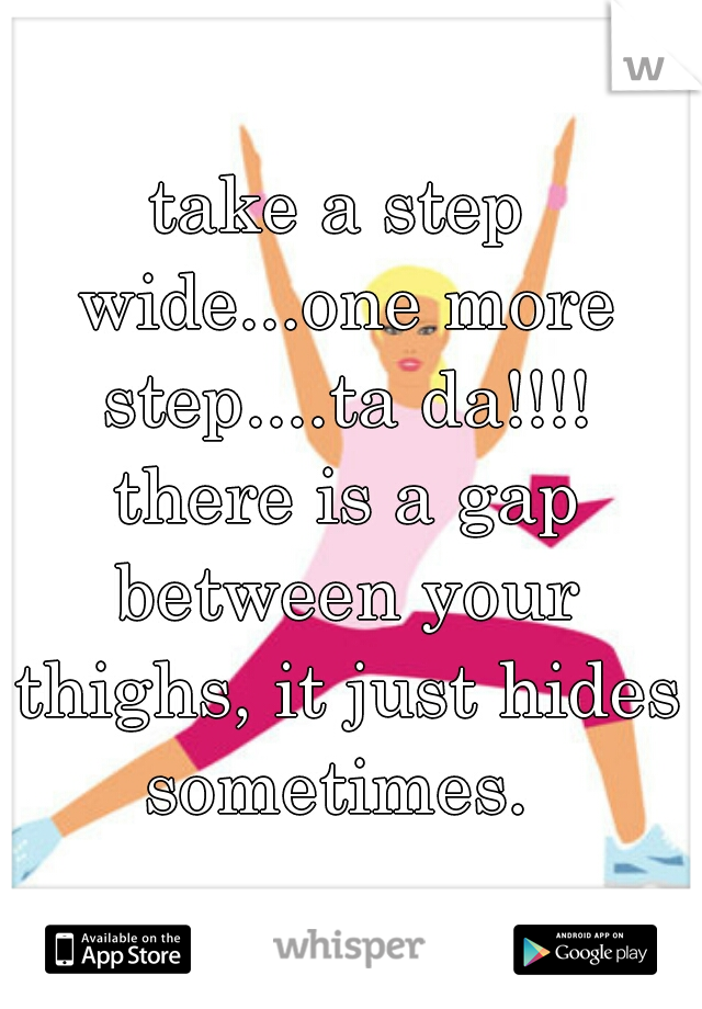 take a step wide...one more step....ta da!!!! there is a gap between your thighs, it just hides sometimes. 
