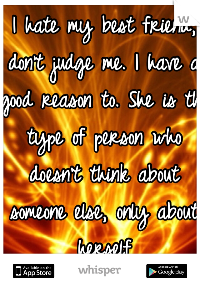 I hate my best friend, don't judge me. I have a good reason to. She is the type of person who doesn't think about someone else, only about herself 