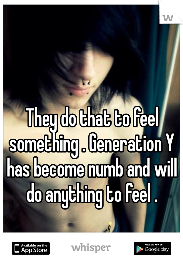 They do that to feel something . Generation Y has become numb and will do anything to feel .
