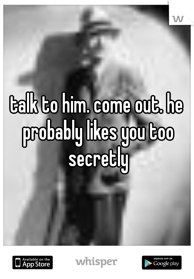 talk to him. come out. he probably likes you too secretly