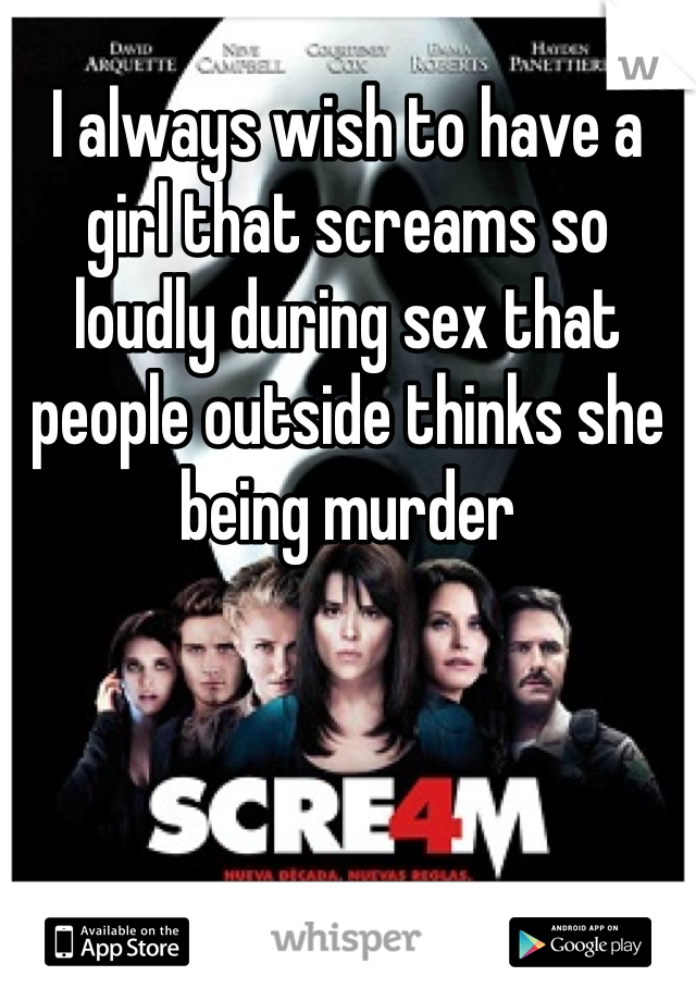 I always wish to have a girl that screams so loudly during sex that people outside thinks she being murder