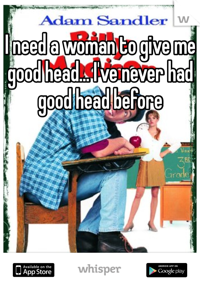 I need a woman to give me good head... I've never had good head before