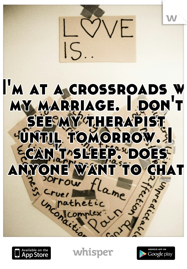 I'm at a crossroads w my marriage. I don't see my therapist until tomorrow. I can't sleep. does anyone want to chat?
