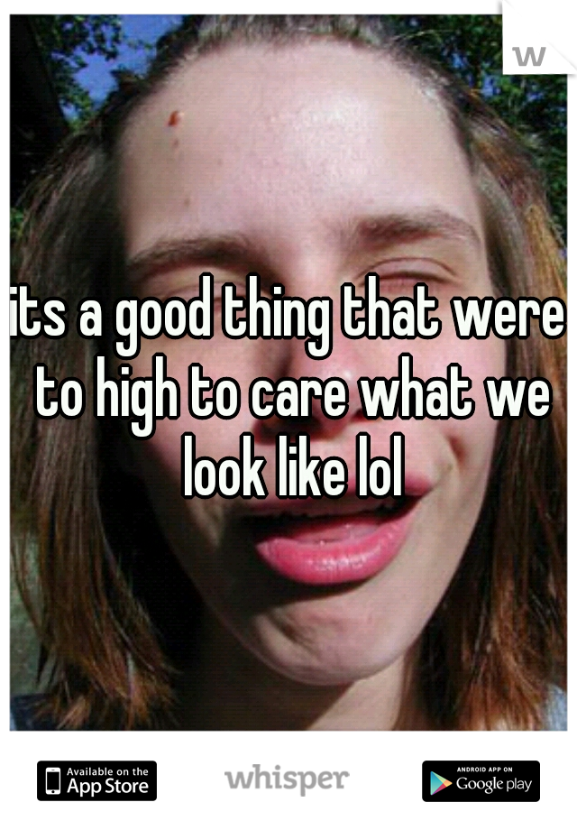 its a good thing that were to high to care what we look like lol