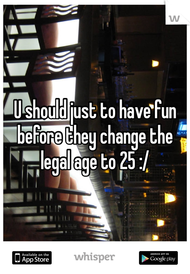 U should just to have fun before they change the legal age to 25 :/