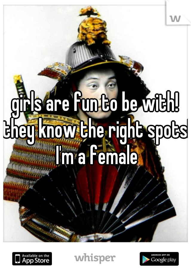 girls are fun to be with! they know the right spots! I'm a female