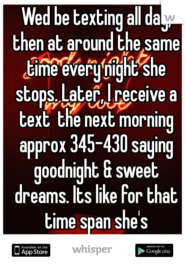 Wed be texting all day, then at around the same time every night she stops. Later, I receive a text  the next morning approx 345-430 saying goodnight & sweet dreams. Its like for that time span she's vanished ... Yes it seems like there is someone else